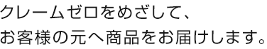 クレームゼロをめざして、お客様の元へ商品をお届けします。