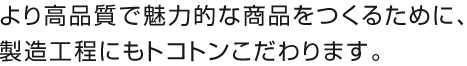 より高品質で魅力的な商品をつくるために、製造工程にもトコトンこだわります。