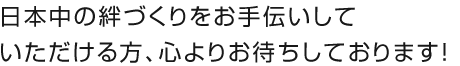 日本中の絆づくりをお手伝いしていただける方、心よりお待ちしております！